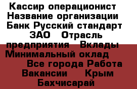 Кассир-операционист › Название организации ­ Банк Русский стандарт, ЗАО › Отрасль предприятия ­ Вклады › Минимальный оклад ­ 35 000 - Все города Работа » Вакансии   . Крым,Бахчисарай